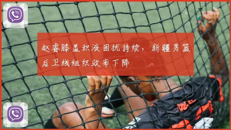 赵睿膝盖积液困扰持续，新疆男篮后卫线组织效率下降