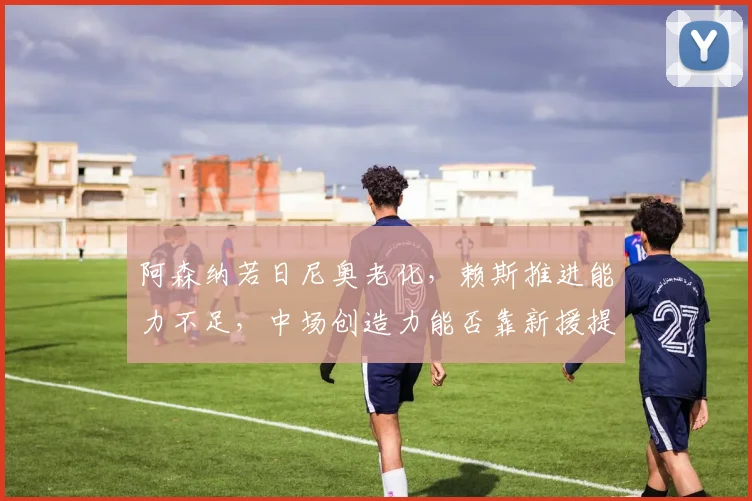阿森纳若日尼奥老化,赖斯推进能力不足,中场创造力能否靠新援提升?