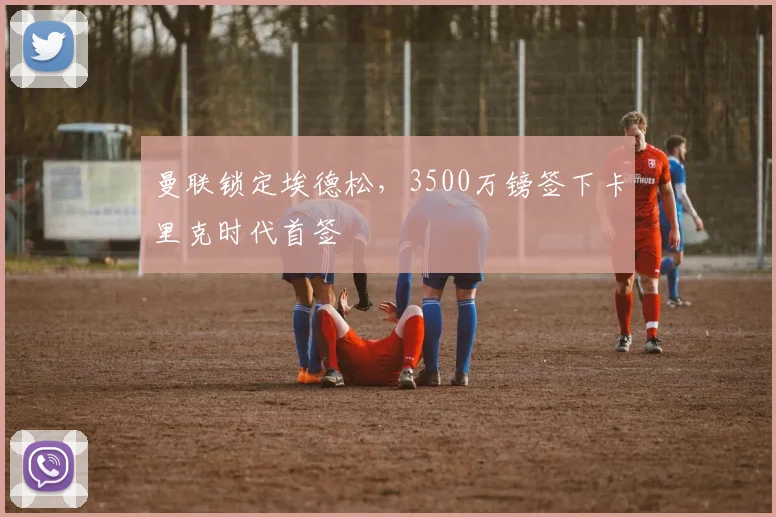 曼联锁定埃德松，3500万镑签下卡里克时代首签