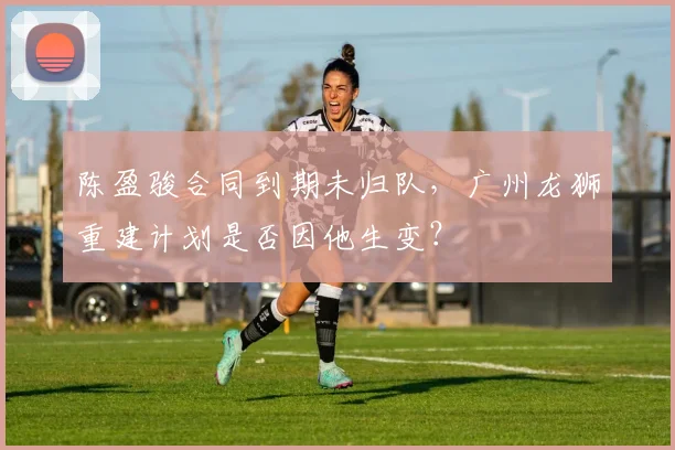 陈盈骏合同到期未归队,广州龙狮重建计划是否因他生变?