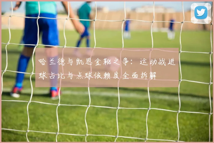 哈兰德与凯恩金靴之争:运动战进球占比与点球依赖度全面拆解