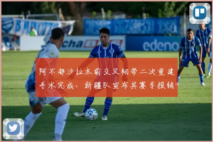阿不都沙拉木前交叉韧带二次重建手术完成,新疆队宣布其赛季报销风险仍存