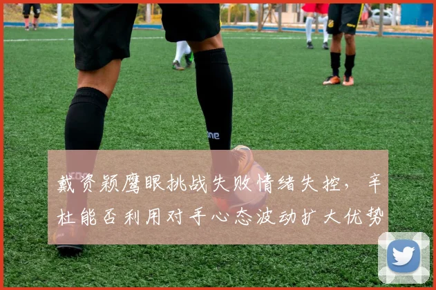 戴资颖鹰眼挑战失败情绪失控，辛杜能否利用对手心态波动扩大优势？