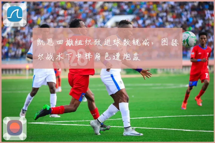凯恩回撤组织致进球数锐减，图赫尔战术下中锋角色遭炮轰