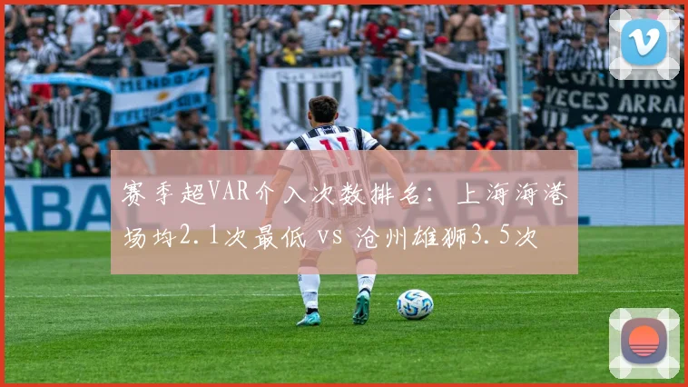 赛季超VAR介入次数排名：上海海港场均2.1次最低 vs 沧州雄狮3.5次最高，强队受益争议