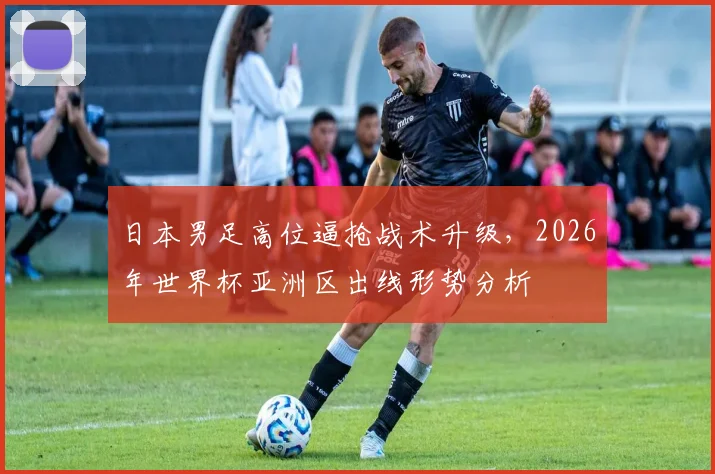 日本男足高位逼抢战术升级，2026年世界杯亚洲区出线形势分析